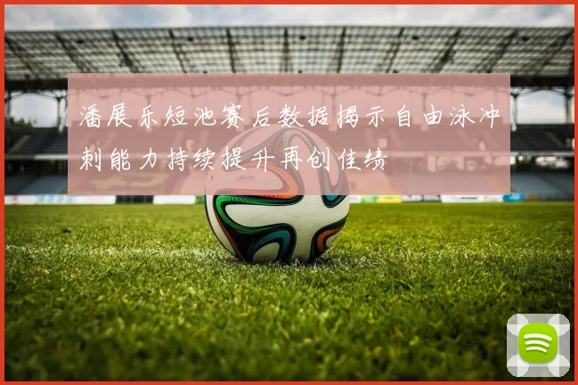 潘展乐短池赛后数据揭示自由泳冲刺能力持续提升再创佳绩