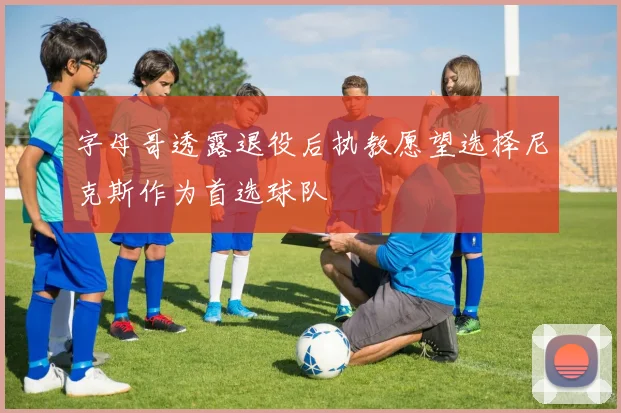 字母哥透露退役后执教愿望选择尼克斯作为首选球队