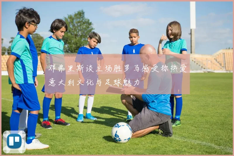 邓弗里斯谈主场胜罗马感受称热爱意大利文化与足球魅力