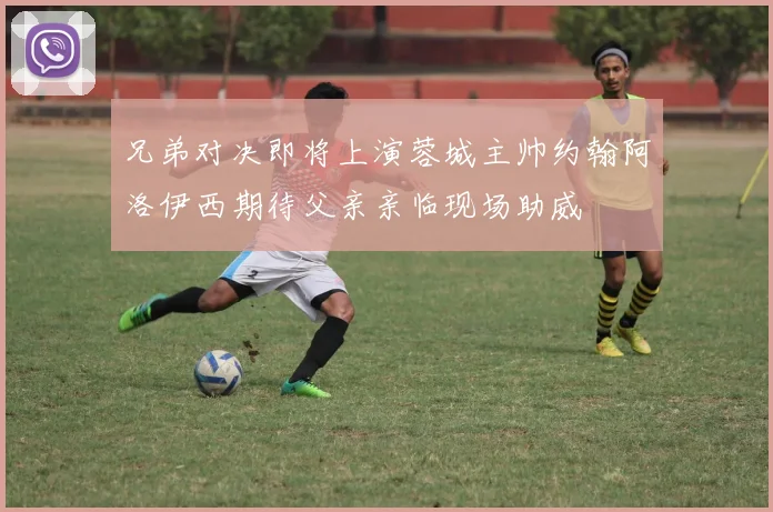兄弟对决即将上演蓉城主帅约翰阿洛伊西期待父亲亲临现场助威