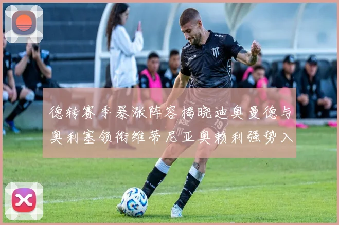 德转赛季暴涨阵容揭晓迪奥曼德与奥利塞领衔维蒂尼亚奥赖利强势入选