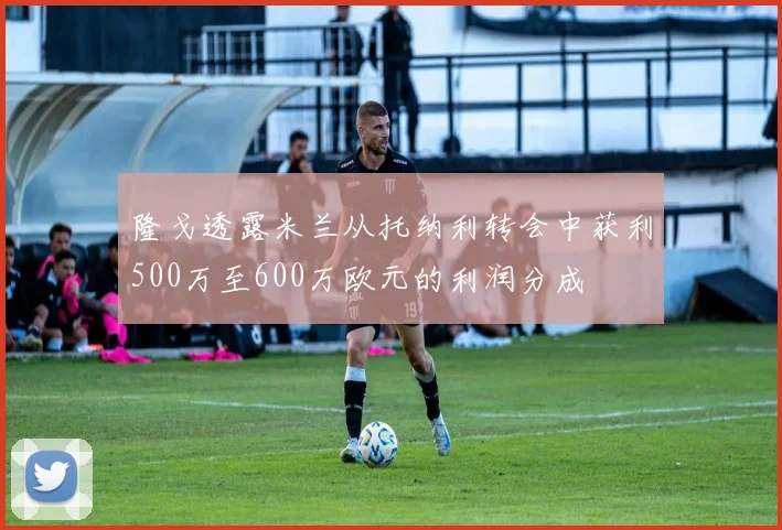 隆戈透露米兰从托纳利转会中获利500万至600万欧元的利润分成
