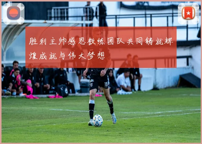 胜利主帅感恩教练团队共同铸就辉煌成就与伟大梦想