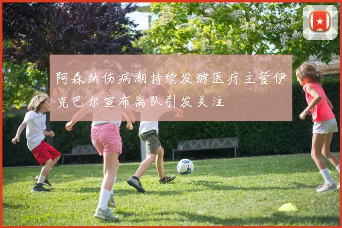 阿森纳伤病潮持续发酵医疗主管伊克巴尔宣布离队引发关注