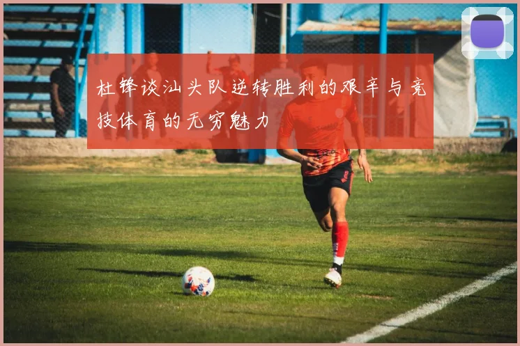 杜锋谈汕头队逆转胜利的艰辛与竞技体育的无穷魅力