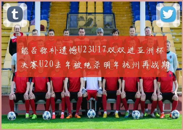 能否弥补遗憾U23U17双双进亚洲杯决赛U20去年被绝杀明年杭州再战期待辉煌