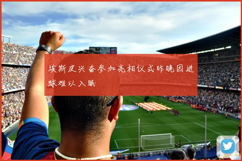 埃斯皮兴奋参加亮相仪式昨晚因进球难以入眠