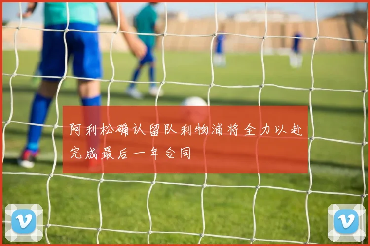 阿利松确认留队利物浦将全力以赴完成最后一年合同