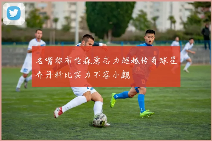 名嘴称布伦森意志力超越传奇球星乔丹科比实力不容小觑