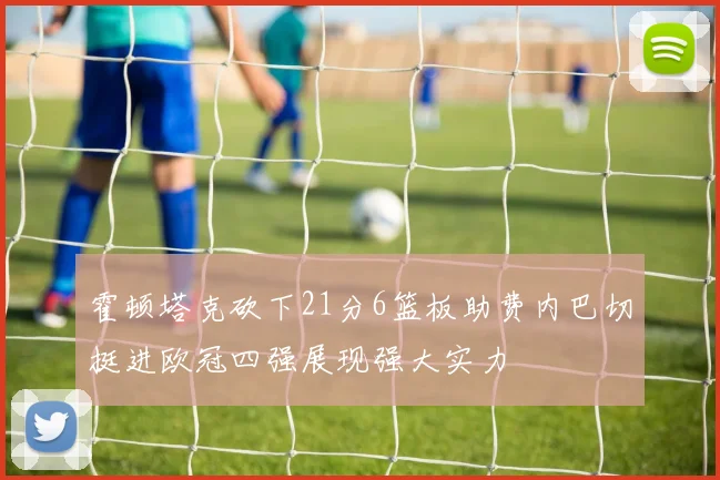 霍顿塔克砍下21分6篮板助费内巴切挺进欧冠四强展现强大实力
