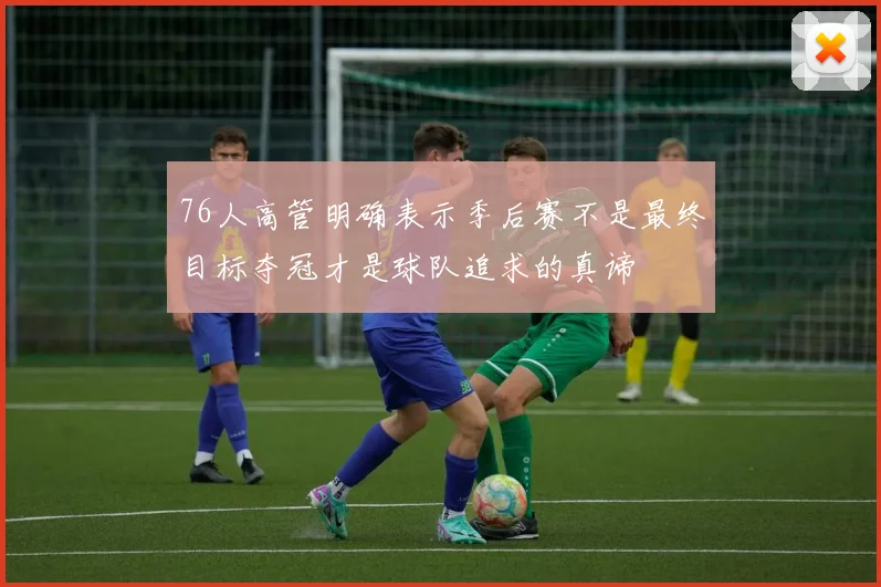 76人高管明确表示季后赛不是最终目标夺冠才是球队追求的真谛