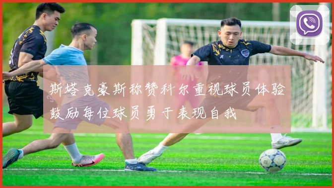 斯塔克豪斯称赞科尔重视球员体验鼓励每位球员勇于表现自我