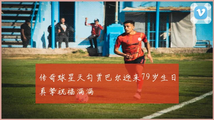 传奇球星天勾贾巴尔迎来79岁生日真挚祝福满满