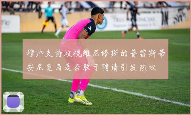穆帅支持歧视维尼修斯的普雷斯蒂安尼皇马是否敢于聘请引发热议