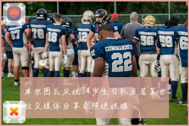 库尔图瓦庆祝34岁生日队友居莱尔社交媒体分享合照送祝福