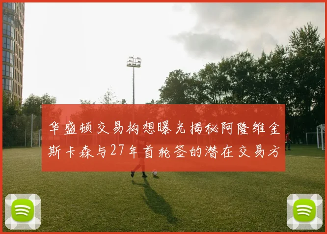华盛顿交易构想曝光揭秘阿隆维金斯卡森与27年首轮签的潜在交易方案