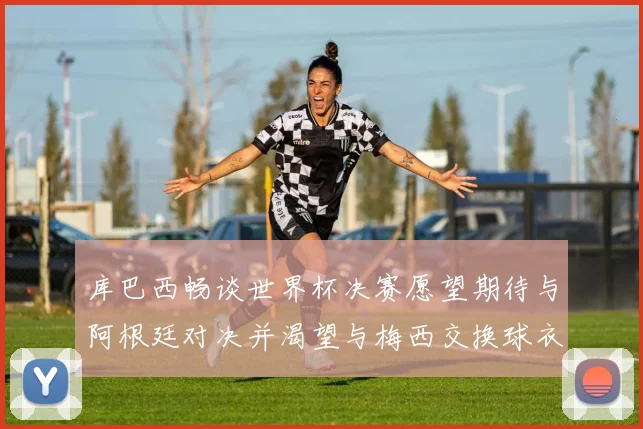 库巴西畅谈世界杯决赛愿望期待与阿根廷对决并渴望与梅西交换球衣