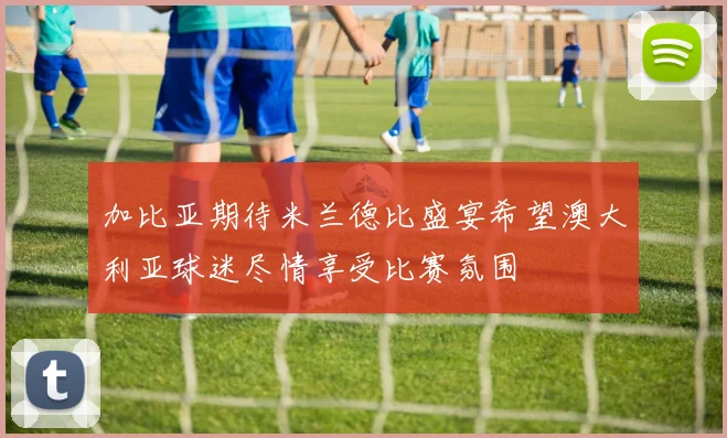 加比亚期待米兰德比盛宴希望澳大利亚球迷尽情享受比赛氛围
