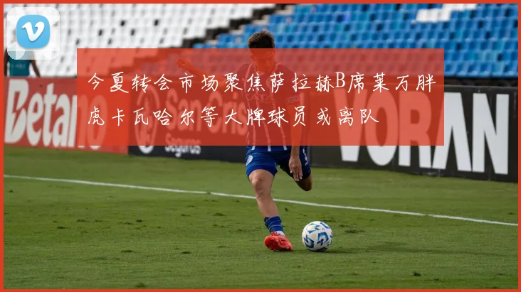 今夏转会市场聚焦萨拉赫B席莱万胖虎卡瓦哈尔等大牌球员或离队