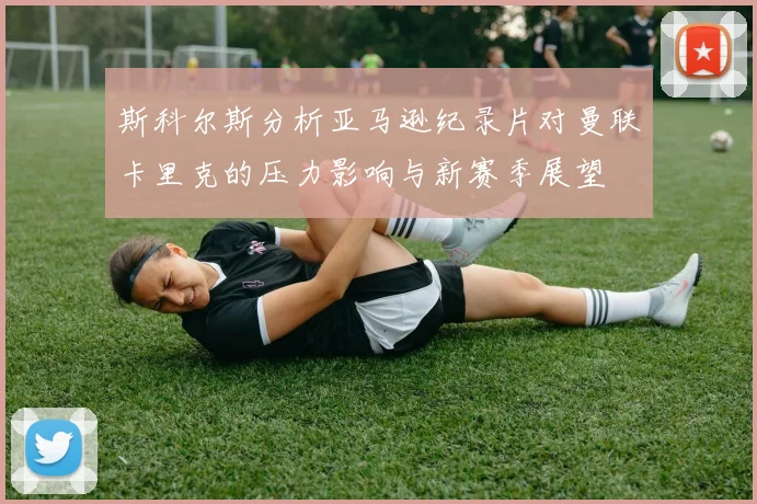 斯科尔斯分析亚马逊纪录片对曼联卡里克的压力影响与新赛季展望